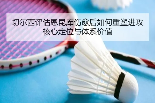 切尔西评估恩昆库伤愈后如何重塑进攻核心定位与体系价值