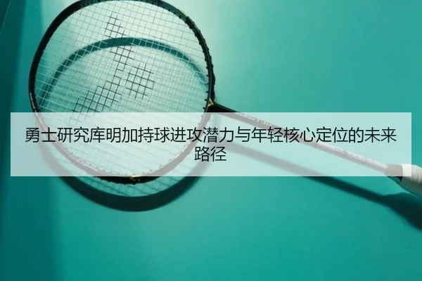 勇士研究库明加持球进攻潜力与年轻核心定位的未来路径